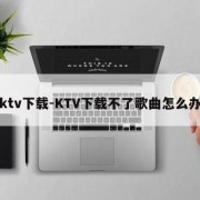 ktv下载-KTV下载不了歌曲怎么办